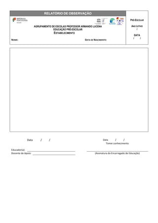 RELATÓRIO DE OBSERVAÇÃO
PRÉ-ESCOLAR
ANO LETIVO
/
DATA
/ /
AGRUPAMENTO DE ESCOLAS PROFESSOR ARMANDO LUCENA
EDUCAÇÃO PRÉ-ESCOLAR
ESTABELECIMENTO
NOME: DATA DE NASCIMENTO:
Data / / Data / /
Tomei conhecimento
Educador(a):
Docente de Apoio: (Assinatura do Encarregado de Educação)
 