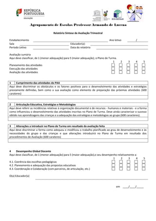 Relatório Síntese de Avaliação Trimestral
Estabelecimento Ano letivo /
Sala Educador(a):
Período Letivo Data do relatório
Avaliação sumária
Aqui deve classificar, de 1 (menor adequação) para 5 (maior adequação), o Plano de Turma.
1 2 3 4 5
Planeamento das atividades
Execução das atividades
Avaliação das atividades
1 Cumprimento das atividades do PAA
Aqui deve discriminar os obstáculos e os fatores positivos para o desenvolvimento das atividades e estratégias
previamente definidas, bem como a sua avaliação como elemento de preparação das próximas atividades (600
carateres)
2 Articulação Educativa, Estratégias e Metodologias
Aqui deve referir as incidências relativas à organização documental e de recursos - humanos e materiais - e a forma
como influenciou o desenvolvimento das atividades inscritas no Plano de Turma. Deve ainda caracterizar o sucesso
obtido nas aprendizagens das crianças e a adequação das estratégias e metodologias ao grupo (600 caracteres).
3 Alterações a introduzir no Plano de Turma em resultado da avaliação feita
Aqui deve discriminar a forma como adequou e modificou o trabalho planificado ao grau de desenvolvimento e às
necessidades do grupo e das crianças e que alterações introduzirá no Plano de Turma em resultado dos
procedimentos de Avaliação (600 carateres)
4 Desempenho Global Docente
Aqui deve classificar, de 1 (menor adequação) para 5 (maior adequação),o seu desempenho relativamente a:
1 2 3 4 5
4.1. Coerência das escolhas pedagógicas
4.2. Planeamento e adequação das propostas educativas
4.3. Coordenação e Colaboração (com parceiros, de articulação, etc.)
O(a) Educador(a)
em ____/____/_____
 