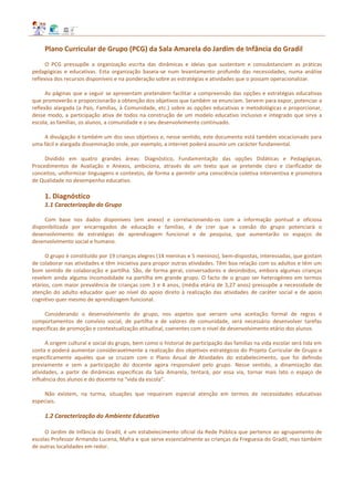 Plano Curricular de Grupo (PCG) da Sala Amarela do Jardim de Infância do Gradil
O PCG pressupõe a organização escrita das dinâmicas e ideias que sustentam e consubstanciam as práticas
pedagógicas e educativas. Esta organização baseia-se num levantamento profundo das necessidades, numa análise
reflexiva dos recursos disponíveis e na ponderação sobre as estratégias e atividades que o possam operacionalizar.
As páginas que a seguir se apresentam pretendem facilitar a compreensão das opções e estratégias educativas
que promoverão e proporcionarão a obtenção dos objetivos que também se enunciam. Servem para expor, potenciar a
reflexão alargada (a Pais, Famílias, à Comunidade, etc.) sobre as opções educativas e metodológicas e proporcionar,
desse modo, a participação ativa de todos na construção de um modelo educativo inclusivo e integrado que sirva a
escola, as famílias, os alunos, a comunidade e o seu desenvolvimento continuado.
A divulgação é também um dos seus objetivos e, nesse sentido, este documento está também vocacionado para
uma fácil e alargada disseminação onde, por exemplo, a internet poderá assumir um carácter fundamental.
Dividido em quatro grandes áreas: Diagnóstico, Fundamentação das opções Didáticas e Pedagógicas,
Procedimentos de Avaliação e Anexos, ambiciona, através de um texto que se pretende claro e clarificador de
conceitos, uniformizar linguagens e contextos, de forma a permitir uma consciência coletiva interventiva e promotora
de Qualidade no desempenho educativo.
1. Diagnóstico
1.1 Caracterização do Grupo
Com base nos dados disponíveis (em anexo) e correlacionando-os com a informação pontual e oficiosa
disponibilizada por encarregados de educação e famílias, é de crer que a coesão do grupo potenciará o
desenvolvimento de estratégias de aprendizagem funcional e de pesquisa, que aumentarão os espaços de
desenvolvimento social e humano.
O grupo é constituído por 19 crianças alegres (14 meninas e 5 meninos), bem-dispostas, interessadas, que gostam
de colaborar nas atividades e têm iniciativa para propor outras atividades. Têm boa relação com os adultos e têm um
bom sentido de colaboração e partilha. São, de forma geral, conversadores e desinibidos, embora algumas crianças
revelem ainda alguma incomodidade na partilha em grande grupo. O facto de o grupo ser heterogéneo em termos
etários, com maior prevalência de crianças com 3 e 4 anos, (média etária de 3,27 anos) pressupõe a necessidade de
atenção do adulto educador quer ao nível do apoio direto à realização das atividades de caráter social e de apoio
cognitivo quer mesmo de aprendizagem funcional.
Considerando o desenvolvimento do grupo, nos aspetos que versem uma aceitação formal de regras e
comportamentos de convívio social, de partilha e de valores de comunidade, será necessário desenvolver tarefas
específicas de promoção e contextualização atitudinal, coerentes com o nível de desenvolvimento etário dos alunos.
A origem cultural e social do grupo, bem como o historial de participação das famílias na vida escolar será tida em
conta e poderá aumentar consideravelmente a realização dos objetivos estratégicos do Projeto Curricular de Grupo e
especificamente aqueles que se cruzam com o Plano Anual de Atividades do estabelecimento, que foi definido
previamente e sem a participação do docente agora responsável pelo grupo. Nesse sentido, a dinamização das
atividades, a partir de dinâmicas específicas da Sala Amarela, tentará, por essa via, tornar mais lato o espaço de
influência dos alunos e do docente na “vida da escola”.
Não existem, na turma, situações que requeiram especial atenção em termos de necessidades educativas
especiais.
1.2 Caracterização do Ambiente Educativo
O Jardim de Infância do Gradil, é um estabelecimento oficial da Rede Pública que pertence ao agrupamento de
escolas Professor Armando Lucena, Mafra e que serve essencialmente as crianças da Freguesia do Gradil, mas também
de outras localidades em redor.
 