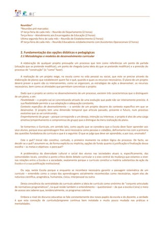 Reuniões*
*Reuniões pré‐marcadas:
1ª terça-feira de cada mês – Reunião de Departamento (2 horas)
Terça-feira – Atendimento aos Encarregados de Educação (2 horas)
Ultima segunda-feira de cada mês – Reunião de Estabelecimento (2 horas)
4ª terça-feira de cada mês – Reunião Educadores estabelecimento com Assistentes Operacionais (2 horas)
2. Fundamentação das opções didáticas e pedagógicas
2.1 Metodologias e modelos de desenvolvimento curricular
A elaboração de qualquer projeto pressupõe um processo que tem como referências um ponto de partida
(situação que se pretende modificar), um ponto de chegada (uma ideia do que se pretende modificar) e a previsão do
processo de “construção” (o “como” fazer).
A realização de um projeto exige, na escola como na vida pessoal ou social, que este se precise através da
elaboração de planos que estabelecem quem faz o quê, quando e quais os recursos necessários. O plano de um projeto
deverá prever a quem são os intervenientes, como se organizam, as estratégias de ação a desenvolver, os recursos
necessários, bem como as atividades que permitam concretizar o projeto.
Dado que o projeto se centra no desenvolvimento de um processo, existem três características que o distinguem
de um plano, a ver:
Flexibilidade – o projeto vai‐se concretizando através de uma evolução que pode não ser inteiramente prevista. A
sua flexibilidade permite a sua adaptação e adequação constante;
Contexto específico de desenvolvimento – o sentido de um projeto decorre do contexto específico em que se
desenvolve. O projeto tem uma dimensão temporal que articula passado, presente e futuro, num processo
evolutivo que se vai construindo;
Empenhamento do grupo – porque corresponde a um desejo, intenção ou interesse, o projeto é alvo de uma carga
emotiva (empenhamento e compromisso do grupo) que o distingue da mera realização do plano.
Se tomarmos o Currículo, em sentido lato, como aquilo que se considera que a Escola deve fazer aprender aos
seus alunos, porque essa aprendizagem lhes será necessária como pessoas e cidadãos, defrontamo‐nos com a primeira
das questões fundadoras do currículo e que é a seguinte: O que se julga que deve ser aprendido, e por isso, ensinado?
Este o quê? Inicial não constitui, contudo, o primeiro momento na ordem lógica do processo. De facto, ao
decidir‐se o quê? assumem‐se, de forma explícita ou implícita, opções de fundo quanto à justificação e finalização dessa
escolha – as metas e objetivos: o para quê?
A problemática da diversidade cultural e social dos alunos nas sociedades atuais e, especificamente, das
comunidades locais, constitui o ponto crítico deste debate curricular e o eixo central da mudança que estamos a viver
nas relações entre a Escola e a sociedade, exatamente porque o currículo constitui a matéria substantiva da ação da
Escola e é a sua justificação institucional.
Ou seja, existe Escola porque e enquanto se reconhece necessário garantir a passagem sistemática de um
currículo – entendido como o corpo das aprendizagens socialmente reconhecidas como necessárias, sejam elas de
natureza científica, pragmática, humanista, cívica, interpessoal ou outra.
Desta consciência da centralidade do currículo advém a ideia de currículo como sinónimo de “conjunto articulado
de normativos programáticos”, na qual reside também o entendimento – questionável – de que a escola é (era) o meio
de acesso aos saberes que, tendencialmente, os programas cobriam.
Embora a nível do discurso educativo se fale constantemente dos novos papéis da escola e do docente, a verdade
é que esta conceção de currículo/programa continua bem instalada e muito pouco mudada nas práticas e
mentalidades.
 