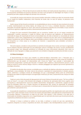 É nesse sentido que o PCG da Sala Amarela do Jardim‐de‐infância do Gradil pretende disponibilizar um conjunto
de pressupostos facilitadores do processo educativo com base numa perspetiva de Abordagem de Projeto e é nesta
perspetiva que toda a opção estratégica do educador será construída.
A transição de crianças entre diversos ciclos provoca também alterações a hábitos que deve ser prevenida através
de um espaço de trabalho colaborativo, entre docentes da Escola, que, no caso em apreço, se posiciona como
fundamental.
Sendo o grupo da Sala Amarela constituído, na sua globalidade por alunos oriundos do meio envolvente da escola,
e sendo, maioritariamente em termos etários, de crianças com 3 e 4 anos, a atividade educativa a desenvolver
pressupõe uma atenção específica ao “local”, bem como às características específicas da comunidade, no que concerne
a estruturas cognitivas, exigências escolares e desenvolvimento técnico e formal.
O espaço do meio envolvente (Comunidade), que se caracteriza, também, por ser um espaço constante de
colaboração e partilha, potenciará a criação de efetivas redes de parceria que objetivem um desenvolvimento
sustentado do espaço de implantação da Escola na Comunidade local, de onde se destacam as necessidade de intensa
colaboração a vários níveis, designadamente com instituições e empresas de zona, bem como na disponibilização de
serviços e produtos por parte de algumas delas, para atividades escolares e letivas, como no caso de cedência gratuita
de transportes ou a baixo preço ou na cedência de materiais e equipamentos para atividades curriculares e
extraescolares.
Pelo atrás exposto, considerar‐se‐ão prioritárias as vertentes de educação cívica e social, com base na organização
de um ambiente educativo potenciador de uma adequação cultural e etnológica dos alunos, na qual, paralelamente
seja possível atingir uma adequada proficiência na utilização de novos instrumentos educativos, bem como na
utilização de novas linguagens e códigos, que potenciem uma verdadeira integração socioeducativa de todos os alunos.
2.2 Plano Estratégico
O desenvolvimento de temas para trabalho no jardim-de-infância relacionados com a “Educação para a
Cidadania”, tal como definido no Projeto Educativo do Agrupamento (PEA) abrangem um vasto campo de conteúdos e
conhecimentos que não podem ser desenvolvidos sob a forma de “lições” cuja sucessão e continuidade são
estritamente programadas à partida pelo Educador. O trabalho sobre cidadania e desenvolvimento pessoal e social
(onde se incluem os vários vetores) obriga a recorrer a métodos pedagógicos por objetivos que tornem operatórias as
estratégias educativas.
O trabalho do educador deve orientar as atividades para a realização de objetivos educativos que possam atribuir
significado a essas atividades. No fundo, trata‐se de promover a aquisição de comportamentos e atitudes pessoais,
sociais, ambientais e ecológicas através de metodologias em que a aprendizagem efetiva parta do conhecimento
emergente que advém da experimentação e da organização intelectual, por fases, características das crianças em idade
pré-escolar.
Tendo em conta o título do projeto do Agrupamento de Escolas Professor Armando de Lucena, “Da Terra ao Mar E
rumo ao Futuro”, e ao qual a Sala Amarela está obrigada, as dinâmicas de valorização deste tema surgirão como
consequência e desenvolvimento natural do trabalho desenvolvido, fortalecendo e realinhando a ligação do Plano
Anual de Atividades (PAA) com o Projeto Educativo do Agrupamento (PE), através da organização de atividades
integradas e integradoras que potenciem e contribuam para a compreensão da importância dos processos de respeito
pelo ambiente e pelo planeta Terra.
A assunção de competências e comportamentos de valorização da partilha e do respeito pelo outro, pelo contexto
e pelo “local”; pelas interações sociais e humanas de respeito pela diversidade e pela definição de comportamentos são
os principais objetivos a desenvolver ao longo do ano letivo. Pelo exposto, o PCG orientará a sua ação para a
dinamização de atividades congruentes com a especificidade quer do nível etário dos alunos quer da estrutura da sala,
respeitando as dinâmicas da escola e a sua matriz.
Estimular a criança a conhecer‐se melhor, no seu todo, e conhecer o mundo em que vive, aprendendo a
respeitá‐lo; Despertar na criança a importância do Outro, das relações e das interdependências sociais e culturais;
 