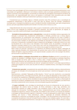 Promover novas aprendizagens de forma a proporcionar à criança a tomada de consciência de que pertencemos a uma
comunidade com igualdades e diferenças e com direitos e deveres serão os principais parâmetros orientadores para
explorar e promover novas aprendizagens, encontrando‐se a expressão de interrogação e de tomada de consciência, de
compreensão e de responsabilização, bem como as de pesquisa e certificação, como necessárias para uma cabal
compreensão das realidades vividas que fundamentam a pertença a um grupo e às suas regras.
É fundamental que as atividades, lógicas e reflexões presentes neste PCG contribuam para a consolidação de
competências indispensáveis à vida pessoal e social, quer pela sua eficácia, como por exemplo, competências
orientadas para a resolução de problemas ou para a tomada de decisões fundamentadas, quer pelo enriquecimento
pessoal, quer pela capacidade/competência de entender e fruir bens como a música ou a arte.
Independentemente das áreas transversais sobre as quais se fundamente a prática letiva, bem como as rotinas
diárias, far‐se‐á uma integração de conteúdos e temáticas específicas, das quais se apresentam, de seguida, as
principais, e que terão respetiva delimitação na planificação semanal de atividades:
‐ No âmbito do desenvolvimento motor e educação física, a execução de atividades motoras organizadas e de
educação e promoção física, devidamente calendarizadas e rotinadas, permitem que a criança adquira,
progressivamente um conhecimento mais adequado e composto de utilização do seu corpo e também o
reconhecimento de fronteiras físicas, sociais e culturais. A tomada de consciência do corpo enquanto veículo
de comunicação é também um dos objetivos das atividades de educação e formação motora, servindo estas
ainda para a compreensão e aceitação de regras e alargamento da linguagem. A expressão motora é um meio
de descoberta de si e dos outros e das interações e inter-relações sociais. Ao possibilitar a interação com
diferentes conteúdos relativos ao ser e estar sociais, bem como aos comportamentos e atitudes pessoais e
coletivos, a criança toma consciência de si e dos outros e do seu papel no contexto em que vive.
Neste campo em particular, aproveitar-se-á a experiência de dinâmicas expressivas (dança, exploração do
corpo, expressão dramática, etc.) desenvolvidas em parceria, bem como se fará um enfoque específico nos
hábitos de higiene e segurança alimentar, com especial atenção a projetos como o da escovagem dos dentes,
de fruta escolar ou de práticas de sono.
‐ A parceria didática e pedagógica desenvolvida com as Bibliotecas Escolares permitirá a promoção de um
conjunto de atividades e estratégias diversas na qual se fomenta a estruturação de conteúdos específicos
sobre as funções da escrita, sobre o livro e a leitura, sobre a função informativa da escrita e sobre as
necessidades literácitas, que serão exploradas através de estratégias de leitura partilhada.
Manter-se-ão e valorizar-se-ão dinâmicas de visita de “contadores de histórias” e será dado especial ênfase à
colaboração alargada com outras salas de jardim de infância e estabelecimentos, numa lógica de articulação
horizontal.
‐ O domínio das expressões, nomeadamente das expressões plástica e dramática, potencia o desenvolvimento
de espaços de interação e de comunicação que servem para promover o domínio da linguagem e das suas
formas.
Neste particular, a atividade “Adequação ao Meio Aquático - Piscina”, que está, atualmente, a ser preparada
pela Associação de Pais, numa lógica de promover, além de um espaço de adequação ao meio aquático, todo
um conjunto de competências e habilidades específicas no contexto desenvolvimental das crianças entre os 3
e os seis anos, que, a par das demais atividades de experimentação físico-motora, potencia a dinamização de
experiências inovadores, pedagogicamente evoluídas e de total interesse técnico-pedagógico, que determinam
uma oferta complementar única e exclusiva, será uma atividade de grande importância.
‐ O espaço multimédia, como estratégia de diversificação de formas de compreensão do real, permite a
aprendizagem das diversas formas e funções, de forma motivadora e atual, logo, permitindo uma
sensibilização específica ao código informático, cuja envolvência social é cada vez mais notória. Com a
utilização de instrumentos "tecnológicos" que servem, fundamentalmente para brincar, desenvolvem‐se
competências linguísticas, motoras e de expressão, mas também se abre caminho a um conjunto de atividades
e estratégias de desenvolvimento cognitivo e matemático. Através da exploração do caráter lúdico e do jogo
simbólico, com recurso a "meios informáticos", aliada à exploração de conteúdos identitários, de
independência e autonomia, as atividades de caráter “tecnológico” mas não diretamente instrumental servem
os propósitos de potenciar a área de Formação Pessoal e Social nos seus múltiplos aspetos. Por outro lado, o
processo de construção/acompanhamento e execução de uma página de internet, onde se destaca o espaço
 