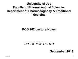 University of Jos
Faculty of Pharmaceutical Sciences
Department of Pharmacognosy & Traditional
Medicine
PCG 202 Lecture Notes
DR. PAUL N. OLOTU
September 2019
1
5/4/2024
 
