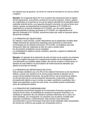 los ingresos que se generan, sin tomar en cuenta el momento en el cual se cobren
o paguen.
Ejemplo: En la siguiente figura Nº 5 se muestran dos situaciones para el registro
de las operaciones, una primera correcta en la cual los ingresos, costos y gastos
son registrados en el periodo en el cual se realizan atendiendo al postulado básico
explicado anteriormente y una segunda situación incorrecta, el cual se tienen que
costos y gastos correspondientes al periodo finalizado el 31/12/2000 son
registrados en el periodo finalizado el 31/12/2001, por otra parte ingresos
correspondientes al periodo terminado el 31/12/2001 son registrados en el
ejercicio finalizado el 31/12/2002, situaciones estas que violan el supuesto básico
del periodo contable.
4.12 PRINCIPIO DE OBJETIVIDAD
En relación a este principio, puede interpretarse que la objetividad contable debe
reflejar fielmente las operaciones realizadas para garantizar la información
suministrada por los estados financieros. Por lo tanto, se establece que toda
transacción debe ser registrada al valor de costo y poseer todos
los documentos probatorios que la respalden.
La contabilidad es objetiva cuando cuantifica, describe y registra la realidad del
hecho contable.
Ejemplo: Un ejemplo de la aplicación de este principio se da cuando una empresa
efectúa el registro del pasivo por prestaciones sociales de los trabajadores más
una estimación por posibles pagos dobles, del cual se muestra a continuación un
ejemplo de nota relativa a la acumulación de indemnizaciones laborales que
aplican el principio en estudio.
4.13 PRINCIPIO DE IMPORTANCIA RELATIVA
Este principio establece que una cifra en los estados financieros es de importancia
relativa, cuando una variación en la misma pudiera afectar la decisión de un
usuario de los estados financieros. Se puede afirmar que la importancia relativa,
es otro principio por el cual se presentan discusiones y posiciones y criterios,
principalmente debido a que no existe una regla o parámetro cuantitativo fijo y
rígido que especifique a partir de cuál monto, una partida puede considerarse
como de importancia relativa.
4.14 PRINCIPIO DE COMPARABILIDAD
La decisiones económicas basadas en la información financiera requieren en la
mayoría de los casos, la posibilidad de comparar la situación financiera y su
resultado en operación de una entidad en periodos diferentes de su vida y con
otras entidades, por consiguiente, es necesario que la política contable sean
aplicadas consistente y uniformemente. Este principio hace referencia
concretamente a que la información financiera de las entidades estén presentados
de manera tan uniforme que puedan ser comparados entre sí.
 