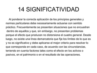 14 SIGNIFICATIVIDAD Al ponderar la correcta aplicación de los principios generales y  normas particulares debe necesariamente actuarse con sentido  práctico. Frecuentemente se presentan situaciones que no encuadran dentro de aquellos y que, sin embargo, no presentan problemas  porque el efecto que producen no distorsiona el cuadro general. Desde  luego, no existe una línea demarcatoria que fije los límites de lo que es  y no es significativo y debe aplicarse el mejor criterio para resolver lo  que corresponda en cada caso, de acuerdo con las circunstancias,  teniendo en cuenta factores tales como el efecto en los activos o  pasivos, en el patrimonio o en el resultado de las operaciones. 