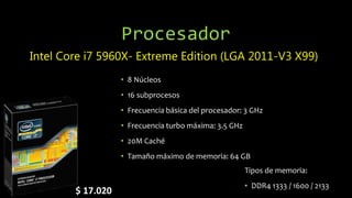 Procesador
Intel Core i7 5960X- Extreme Edition (LGA 2011-V3 X99)
• 8 Núcleos
• 16 subprocesos
• Frecuencia básica del procesador: 3 GHz
• Frecuencia turbo máxima: 3.5 GHz
• 20M Caché
• Tamaño máximo de memoria: 64 GB
$ 17.020
Tipos de memoria:
• DDR4 1333 / 1600 / 2133
 
