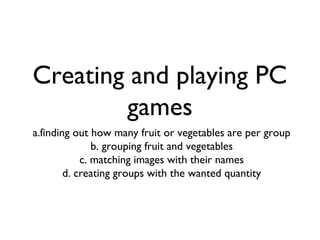 Creating and playing PC
games
a.finding out how many fruit or vegetables are per group
b. grouping fruit and vegetables
c. matching images with their names
d. creating groups with the wanted quantity
 