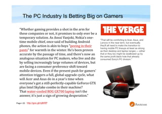 Page  20
The PC Industry Is Betting Big on Gamers
http://goo.gl/mjlKRP
“That will be comforting to Acer, Asus, and
Lenovo in the near term, but eventually
they'll all need to make the transition to
having mobile PC lineups at least as strong
as their desktop and laptop ranges — either
that or they too might be swallowed up by
the same profit black hole that already
consumed Sony's PC division.”
 