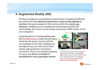 Page  53
4. Augmented Reality (AR)
Eventually we may even have a gaming
session with wearable UI like Google
Glass where you don’t even need to hold
up a console or device, and playing a
game almost feels like you’re on the
ground in the gaming realm.
 
