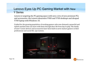 Page  59
Lenovo Eyes Up PC Gaming Market with New
Y Series
Crafted for the growing population of working gamers who now demand a powerful and
stylish machine that can move with them through their life from day to play. The family
of new Y series devices and accessories have been built to serve mature gamers in their
professional and social life, says Lenovo.
 