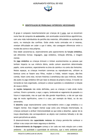AGRUPAMENTO VERTICAL DO VISO




               IDENTIFICAÇÃO DE PROBLEMAS/ INTERESSES/ NECESSIDADES



O grupo é composto maioritariamente por crianças de 3 anos, que se encontram
numa fase de conquista da autonomia, com acentuadas características egocêntricas,
com uma visão individualista da partilha dos materiais, dificuldades na aceitação do
outro, na resolução dos conflitos. Estão ainda muito centradas em si mesmas,
revelam dificuldade em ceder o que é deles, não conseguem diferenciar entre o
mundo dos outros e elas próprias.
Esta idade caracteriza-se, essencialmente pelo aparecimento da função simbólica,
sob diferentes formas: linguagem, jogo simbólico, imitação diferida, e imagem
mental.
No jogo simbólico as crianças brincam e imitam acontecimentos ou pessoas que
tenham impacto na sua vivência diária, sendo comum assumirem determinados
papéis, como acontece, especialmente na área da casinha e no canto dos fantoches.
Nestes espaços, as crianças inventam conversas ou reproduzem-nas, utilizam as
bonecas como se fossem seus filhos, mudam a fralda, vestem roupas, dão-lhes
comida, falam como elas; recriam histórias à semelhança das suas vivências. Muitas
das ações no jogo simbólico têm por base os desejos da própria criança. O mundo vai
tornando-se mais organizado, começam a colocar questões e a estabelecer a relação
de causa e efeito.
As noções temporais não estão definidas, para as crianças e tudo ainda muito
confuso. Vivem o presente, o aqui, o agora, lembrando-se vagamente do passado e o
futuro é especulado, mas ao qual não dão grande importância, a não ser que seja
algo de muito significativo, como é o caso, por exemplo do Natal, ou do seu
aniversário.
O desenho surge essencialmente como intermediário entre o jogo simbólico e a
imagem mental. Esta imagem mental surge como uma imitação interiorizada. As
crianças começam a atribuir intencionalidade ao que estão a desenhar, apesar de os
traços desenhados não corresponderem ao objeto real (realismo falhado) e de não
serem percetíveis ao adulto.
O desenvolvimento das capacidades motoras da criança permite-lhe conhecer e
utilizar o seu corpo com maior segurança e domínio.
O desenvolvimento da linguagem começa a ter cada vez mais relação com o meio
ambiente - da qualidade e quantidade de estímulos, que o meio ambiente pode

     PROJETO CURRICULAR DE GRUPO            SALA 3 JI VG         ANA BARROCA
 