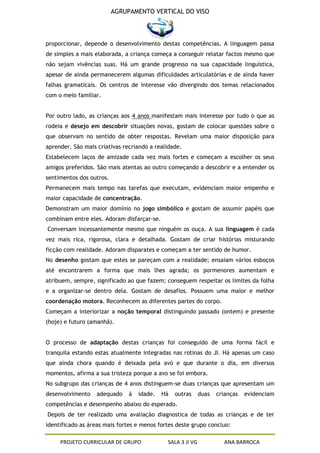 AGRUPAMENTO VERTICAL DO VISO



proporcionar, depende o desenvolvimento destas competências. A linguagem passa
de simples a mais elaborada, a criança começa a conseguir relatar factos mesmo que
não sejam vivências suas. Há um grande progresso na sua capacidade linguística,
apesar de ainda permanecerem algumas dificuldades articulatórias e de ainda haver
falhas gramaticais. Os centros de interesse vão divergindo dos temas relacionados
com o meio familiar.


Por outro lado, as crianças aos 4 anos manifestam mais interesse por tudo o que as
rodeia e desejo em descobrir situações novas, gostam de colocar questões sobre o
que observam no sentido de obter respostas. Revelam uma maior disposição para
aprender. São mais criativas recriando a realidade.
Estabelecem laços de amizade cada vez mais fortes e começam a escolher os seus
amigos preferidos. São mais atentas ao outro começando a descobrir e a entender os
sentimentos dos outros.
Permanecem mais tempo nas tarefas que executam, evidenciam maior empenho e
maior capacidade de concentração.
Demonstram um maior domínio no jogo simbólico e gostam de assumir papéis que
combinam entre eles. Adoram disfarçar-se.
Conversam incessantemente mesmo que ninguém os ouça. A sua linguagem é cada
vez mais rica, rigorosa, clara e detalhada. Gostam de criar histórias misturando
ficção com realidade. Adoram disparates e começam a ter sentido de humor.
No desenho gostam que estes se pareçam com a realidade; ensaiam vários esboços
até encontrarem a forma que mais lhes agrada; os pormenores aumentam e
atribuem, sempre, significado ao que fazem; conseguem respeitar os limites da folha
e a organizar-se dentro dela. Gostam de desafios. Possuem uma maior e melhor
coordenação motora. Reconhecem as diferentes partes do corpo.
Começam a interiorizar a noção temporal distinguindo passado (ontem) e presente
(hoje) e futuro (amanhã).


O processo de adaptação destas crianças foi conseguido de uma forma fácil e
tranquila estando estas atualmente integradas nas rotinas do JI. Há apenas um caso
que ainda chora quando é deixada pela avó e que durante o dia, em diversos
momentos, afirma a sua tristeza porque a avo se foi embora.
No subgrupo das crianças de 4 anos distinguem-se duas crianças que apresentam um
desenvolvimento    adequado    à   idade.   Há   outras     duas   crianças   evidenciam
competências e desempenho abaixo do esperado.
Depois de ter realizado uma avaliação diagnostica de todas as crianças e de ter
identificado as áreas mais fortes e menos fortes deste grupo concluo:

     PROJETO CURRICULAR DE GRUPO             SALA 3 JI VG            ANA BARROCA
 