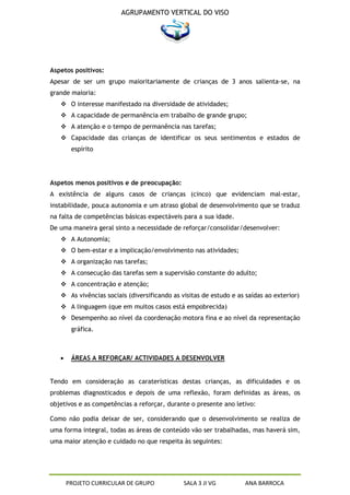 AGRUPAMENTO VERTICAL DO VISO




Aspetos positivos:
Apesar de ser um grupo maioritariamente de crianças de 3 anos salienta-se, na
grande maioria:
    O interesse manifestado na diversidade de atividades;
    A capacidade de permanência em trabalho de grande grupo;
    A atenção e o tempo de permanência nas tarefas;
    Capacidade das crianças de identificar os seus sentimentos e estados de
       espírito




Aspetos menos positivos e de preocupação:
A existência de alguns casos de crianças (cinco) que evidenciam mal-estar,
instabilidade, pouca autonomia e um atraso global de desenvolvimento que se traduz
na falta de competências básicas expectáveis para a sua idade.
De uma maneira geral sinto a necessidade de reforçar/consolidar/desenvolver:
    A Autonomia;
    O bem-estar e a implicação/envolvimento nas atividades;
    A organização nas tarefas;
    A consecução das tarefas sem a supervisão constante do adulto;
    A concentração e atenção;
    As vivências sociais (diversificando as visitas de estudo e as saídas ao exterior)
    A linguagem (que em muitos casos está empobrecida)
    Desempenho ao nível da coordenação motora fina e ao nível da representação
       gráfica.



       ÁREAS A REFORÇAR/ ACTIVIDADES A DESENVOLVER


Tendo em consideração as caraterísticas destas crianças, as dificuldades e os
problemas diagnosticados e depois de uma reflexão, foram definidas as áreas, os
objetivos e as competências a reforçar, durante o presente ano letivo:

Como não podia deixar de ser, considerando que o desenvolvimento se realiza de
uma forma integral, todas as áreas de conteúdo vão ser trabalhadas, mas haverá sim,
uma maior atenção e cuidado no que respeita às seguintes:




     PROJETO CURRICULAR DE GRUPO              SALA 3 JI VG         ANA BARROCA
 