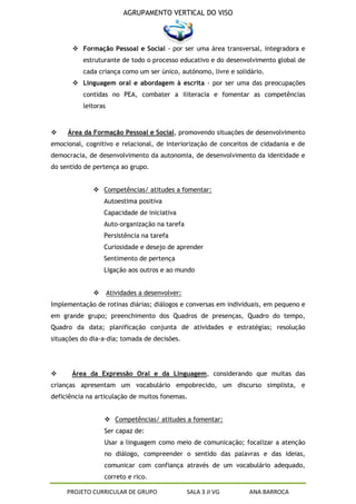 AGRUPAMENTO VERTICAL DO VISO



        Formação Pessoal e Social - por ser uma área transversal, integradora e
          estruturante de todo o processo educativo e do desenvolvimento global de
          cada criança como um ser único, autónomo, livre e solidário.
        Linguagem oral e abordagem à escrita - por ser uma das preocupações
          contidas no PEA, combater a iliteracia e fomentar as competências
          leitoras



    Área da Formação Pessoal e Social, promovendo situações de desenvolvimento
emocional, cognitivo e relacional, de interiorização de conceitos de cidadania e de
democracia, de desenvolvimento da autonomia, de desenvolvimento da identidade e
do sentido de pertença ao grupo.


               Competências/ atitudes a fomentar:
                  Autoestima positiva
                  Capacidade de iniciativa
                  Auto-organização na tarefa
                  Persistência na tarefa
                  Curiosidade e desejo de aprender
                  Sentimento de pertença
                  Ligação aos outros e ao mundo


                    Atividades a desenvolver:
Implementação de rotinas diárias; diálogos e conversas em individuais, em pequeno e
em grande grupo; preenchimento dos Quadros de presenças, Quadro do tempo,
Quadro da data; planificação conjunta de atividades e estratégias; resolução
situações do dia-a-dia; tomada de decisões.




      Área da Expressão Oral e da Linguagem, considerando que muitas das
crianças apresentam um vocabulário empobrecido, um discurso simplista, e
deficiência na articulação de muitos fonemas.


                   Competências/ atitudes a fomentar:
                  Ser capaz de:
                  Usar a linguagem como meio de comunicação; focalizar a atenção
                  no diálogo, compreender o sentido das palavras e das ideias,
                  comunicar com confiança através de um vocabulário adequado,
                  correto e rico.

     PROJETO CURRICULAR DE GRUPO                 SALA 3 JI VG    ANA BARROCA
 