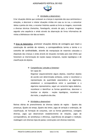 AGRUPAMENTO VERTICAL DO VISO




                                 Atividades a desenvolver:
Criar situações diárias que conduzam as crianças à expressão dos seus sentimentos e
emoções, a descrever e relatar situações vividas em casa ou na rua, a comunicar
ideias e pontos de vista, a recontar histórias usando os livros ou imagens, recorrendo
a diversas técnicas (fantoches, flanelografo, através de pps), a ordenar imagens
segundo uma sequência e ainda através da observação de livros informativos de
visitas a bibliotecas e de idas ao teatro.




 Área da Matemática, promover situações diárias de contagens que visam a
construção do sentido de número, a correspondência termo a termo e o
conceito de cardinalidade, através da manipulação de materiais colocados a
disposição das crianças e ainda através de situações recriadas para esse efeito que
fomentem as interiorização de noções espaço temporais, noções topológicas e de
classificação de objetos.



                     Competências/ atitudes a fomentar:
                       Ser capaz de:
                       Organizar sequencialmente alguns objetos, classificar objetos
                       de acordo com determinados atributos, contar e reconhecer a
                       representação da quantidade associando-a ao algarismos,
                       estabelecer a correspondência entre a quantidade e o
                       algarismo representativo, seguir um raciocínio logico dedutivo,
                       reconhecer e identificar as formas geométricas, descrever e
                       localizar os objetos - noções topológicas, reconhecer o
                       dia/noite, a sequência dos dias.


                     Atividades a desenvolver:
Rotinas diárias de preenchimento de diversas tabelas de registo – Quadro das
presenças, Quadro do tempo, Quadro dos leites; jogos de seriação e ordenação, de
classificação, de formação de conjuntos, com as formas geométricas, contagens
diversas,   jogos   que     desenvolvam      estabelecimento     de   relações,   jogos   de
correspondência, de semelhança e diferença, experiências de pesagem e medição;
modelagem com diversos tipos de pastas; construções com diversos materiais.




     PROJETO CURRICULAR DE GRUPO                  SALA 3 JI VG          ANA BARROCA
 