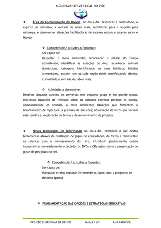 AGRUPAMENTO VERTICAL DO VISO



       Área do Conhecimento do Mundo, no dia-a-dia, favorecer a curiosidade, o
espírito de iniciativa, a vontade de saber mais, sensibilizar para o respeito pela
natureza, e desenvolver situações facilitadoras de saberes sociais e saberes sobre o
Mundo


               Competências/ atitudes a fomentar:
              Ser capaz de:
              Respeitar    o   meio   ambiente;    reconhecer    o     estado   do   tempo
              atmosférico; identificar as estações do Ano; reconhecer animais
              domésticos,      salvagens   identificando   os   seus    habitats,    hábitos
              alimentares, assumir um atitude exploratória manifestando desejo,
              curiosidade e vontade de saber mais.


                 Atividades a desenvolver
Desafios lançados através de conversas em pequeno grupo e em grande grupo,
recriando situações de reflexão sobre as atitudes corretas perante os outros,
nomeadamente os animais, o meio ambiente; situações que fomentem o
levantamento de hipóteses, a previsão de soluções; observação de livros que versem
esta temática; exploração de temas e desenvolvimento de projetos.




       Novas tecnologias de informação no dia-a-dia, promover o uso destas
ferramentas através da realização de jogos de computador, de forma a familiarizar
as crianças com o manuseamento do rato, introduzir gradualmente outros
instrumentos nomeadamente o teclado, os DVDs e CDs assim como a presentação de
pps e de pesquisas na net.


                   Competências/ atitudes a fomentar:
              Ser capaz de:
              Manipular o rato; explorar livremente os jogos; usar o programa de
              desenho (paint)




              FUNDAMENTAÇÃO DAS OPÇÕES E ESTRATÉGIAS EDUCATIVAS




     PROJETO CURRICULAR DE GRUPO                SALA 3 JI VG           ANA BARROCA
 