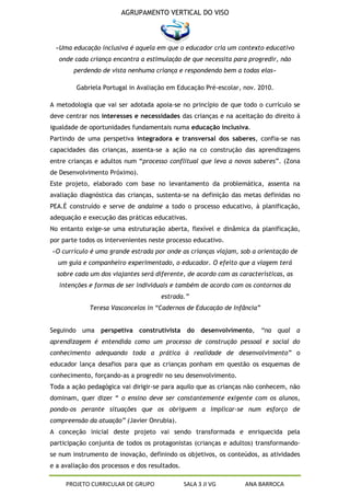 AGRUPAMENTO VERTICAL DO VISO



 «Uma educação inclusiva é aquela em que o educador cria um contexto educativo
   onde cada criança encontra a estimulação de que necessita para progredir, não
        perdendo de vista nenhuma criança e respondendo bem a todas elas»

         Gabriela Portugal in Avaliação em Educação Pré-escolar, nov. 2010.

A metodologia que vai ser adotada apoia-se no princípio de que todo o currículo se
deve centrar nos interesses e necessidades das crianças e na aceitação do direito á
igualdade de oportunidades fundamentais numa educação inclusiva.
Partindo de uma perspetiva integradora e transversal dos saberes, confia-se nas
capacidades das crianças, assenta-se a ação na co construção das aprendizagens
entre crianças e adultos num “processo conflitual que leva a novos saberes”. (Zona
de Desenvolvimento Próximo).
Este projeto, elaborado com base no levantamento da problemática, assenta na
avaliação diagnóstica das crianças, sustenta-se na definição das metas definidas no
PEA.É construído e serve de andaime a todo o processo educativo, à planificação,
adequação e execução das práticas educativas.
No entanto exige-se uma estruturação aberta, flexível e dinâmica da planificação,
por parte todos os intervenientes neste processo educativo.
«O currículo é uma grande estrada por onde as crianças viajam, sob a orientação de
  um guia e companheiro experimentado, o educador. O efeito que a viagem terá
  sobre cada um dos viajantes será diferente, de acordo com as características, as
   intenções e formas de ser individuais e também de acordo com os contornos da
                                      estrada.”
             Teresa Vasconcelos in “Cadernos de Educação de Infância”


Seguindo uma perspetiva construtivista do desenvolvimento, “na qual a
aprendizagem é entendida como um processo de construção pessoal e social do
conhecimento adequando toda a prática à realidade de desenvolvimento” o
educador lança desafios para que as crianças ponham em questão os esquemas de
conhecimento, forçando-as a progredir no seu desenvolvimento.
Toda a ação pedagógica vai dirigir-se para aquilo que as crianças não conhecem, não
dominam, quer dizer “ o ensino deve ser constantemente exigente com os alunos,
pondo-os perante situações que os obriguem a implicar-se num esforço de
compreensão da atuação” (Javier Onrubia).
A conceção inicial deste projeto vai sendo transformada e enriquecida pela
participação conjunta de todos os protagonistas (crianças e adultos) transformando-
se num instrumento de inovação, definindo os objetivos, os conteúdos, as atividades
e a avaliação dos processos e dos resultados.

     PROJETO CURRICULAR DE GRUPO                SALA 3 JI VG     ANA BARROCA
 