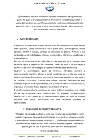 AGRUPAMENTO VERTICAL DO VISO




   «É finalidade da educação pré-escolar organizar um conjunto de experiencias a
   partir das quais as crianças aprendem e desenvolvem competências pessoais e
 sociais. Este conjunto de experiências constitui o currículo, englobando princípios
  essenciais, valore, processos e praticas que formam a base de tudo o que sucede
                         num determinado contexto educativo.




       PAPEL DO EDUCADOR


O educador é o construtor e gestor do currículo. Está pessoalmente implicado em
todo o processo. Atento e disponível a tudo o que se passa, agarra sugestões, escuta
opiniões, mantém o diálogo, participa na elaboração do projeto. Alimenta a sua
construção, envolvendo todas as crianças, promovendo as interações, a exploração e
a aprendizagem.
Partindo do conhecimento de cada criança e do grupo em geral, configura uma
estrutura lógica e sequencial dos conteúdos, tendo em vista a interiorização e
assimilação de novas aprendizagens e o desenvolvimento global das crianças.
Favorece    as    aprendizagens,     parte    da    motivação      intrínseca,     promove    o
desenvolvimento cognitivo, afetivo e social, sensibiliza para a Educação para os
Valores, cria um espírito crítico e interventivo, desenvolve o espírito de interajuda e
de trabalho cooperativo, promove uma atitude reflexiva. Transforma-se num
elemento do grupo, mais experimentado, que planeia em interação com as crianças,
organiza, e avalia cada degrau do projeto estabelecido em grupo.
É também responsável pela organização de todo o ambiente educativo, pela relação
afetiva que estabelece, pela implementação de atividades verdadeiramente
desafiadoras e pela promoção do desenvolvimento global de todas as crianças
enquanto     seres   únicos,   contribuindo    para     uma       verdadeira     igualdade   de
oportunidades.


                 ORGANIZAÇÃO DO AMBIENTE EDUCATIVO

 “O espaço, na educação constitui-se como uma estrutura de oportunidades. É uma
condição externa que favorecerá ou dificultará o processo de crescimento pessoal e
 o desenvolvimento das atividades instrutivas. (…) Isto leva-nos a uma consideração
  bidimensional do espaço escolar: como contexto de aprendizagem e crescimento
           pessoal, por um lado e, por outro, como contexto de significados”

                                   Miguel Zabalza, 1992.


     PROJETO CURRICULAR DE GRUPO                   SALA 3 JI VG           ANA BARROCA
 