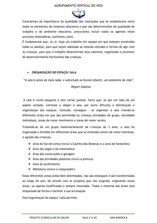 AGRUPAMENTO VERTICAL DO VISO



Conscientes da importância da qualidade das interações que se estabelecem entre
todos os elementos do contexto educativo e que são determinantes da qualidade do
trabalho e do ambiente educativo, procuramos incluir todos os agentes neste
processo (educadoras, auxiliares; pais).
É fundamental que, no JI, haja um trabalho em equipa em que estejam envolvidos
todos os adultos, para que sejam adotadas as mesmas atitudes e formas de agir com
as crianças, para que o trabalho desenvolvido seja coerente, organizado e promotor
do desenvolvimento harmonioso das crianças.




       ORGANIZAÇÃO DO ESPAÇO/ SALA

“A sala é antes de mais nada, e sobretudo na Escola Infantil, um ambiente de vida”.

                                     Miguel Zabalza



A sala é muito pequena e tem varias janelas, facto que, se por um lado dá um
aspeto arejado, luminoso e alegre à sala, por outro dificulta a distribuição e
organização dos espaços. Contudo, conseguiu – se organizar a sala criando-se
diferentes áreas em que são permitidas às crianças atividades de grupo, atividades
individuais, zonas de maior movimento e zonas de maior recato.

Tratando-se de um grupo maioritariamente de crianças de 3 anos, a sala foi
organizada e dividida em diferentes áreas que se entendeu serem de maior interesse,
e agrado das crianças:

     Área do faz-de-conta (inclui a Casinha das Bonecas e a zona de fantoches)
     Área dos jogos e da matemática
     Área das construções e garagem
     Área das atividades plásticas (inclui a pintura)
     Área do acolhimento
     Biblioteca (inclui o computador)

Estas diferentes zonas estão bem delimitadas, não são estanques e são transformadas
ao longo do ano, de acordo com os projetos que vão surgindo, originando novas
áreas, ou apenas modificadas e sempre renovadas. Todas o material das áreas está
etiquetado de forma a facilitar a sua arrumação.

Esta organização do espaço /sala permite:




     PROJETO CURRICULAR DE GRUPO              SALA 3 JI VG       ANA BARROCA
 