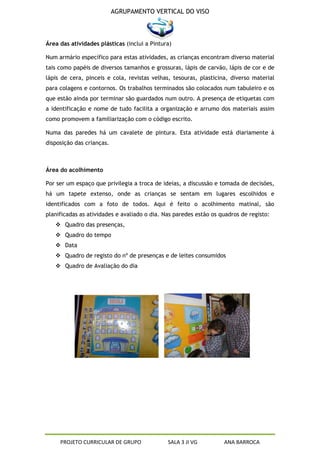 AGRUPAMENTO VERTICAL DO VISO



Área das atividades plásticas (inclui a Pintura)

Num armário específico para estas atividades, as crianças encontram diverso material
tais como papéis de diversos tamanhos e grossuras, lápis de carvão, lápis de cor e de
lápis de cera, pinceis e cola, revistas velhas, tesouras, plasticina, diverso material
para colagens e contornos. Os trabalhos terminados são colocados num tabuleiro e os
que estão ainda por terminar são guardados num outro. A presença de etiquetas com
a identificação e nome de tudo facilita a organização e arrumo dos materiais assim
como promovem a familiarização com o código escrito.

Numa das paredes há um cavalete de pintura. Esta atividade está diariamente à
disposição das crianças.



Área do acolhimento

Por ser um espaço que privilegia a troca de ideias, a discussão e tomada de decisões,
há um tapete extenso, onde as crianças se sentam em lugares escolhidos e
identificados com a foto de todos. Aqui é feito o acolhimento matinal, são
planificadas as atividades e avaliado o dia. Nas paredes estão os quadros de registo:
    Quadro das presenças,
    Quadro do tempo
    Data
    Quadro de registo do nº de presenças e de leites consumidos
    Quadro de Avaliação do dia




     PROJETO CURRICULAR DE GRUPO              SALA 3 JI VG         ANA BARROCA
 