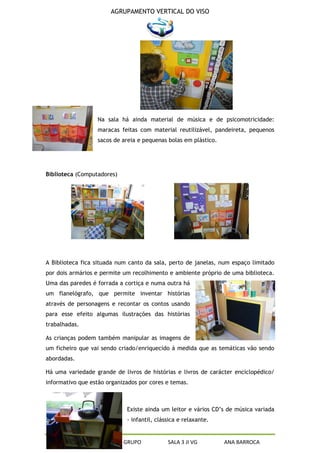 AGRUPAMENTO VERTICAL DO VISO




                  Na sala há ainda material de música e de psicomotricidade:
                  maracas feitas com material reutilizável, pandeireta, pequenos
                  sacos de areia e pequenas bolas em plástico.




Biblioteca (Computadores)




A Biblioteca fica situada num canto da sala, perto de janelas, num espaço limitado
por dois armários e permite um recolhimento e ambiente próprio de uma biblioteca.
Uma das paredes é forrada a cortiça e numa outra há
um flanelógrafo, que permite inventar histórias
através de personagens e recontar os contos usando
para esse efeito algumas ilustrações das histórias
trabalhadas.

As crianças podem também manipular as imagens de
um ficheiro que vai sendo criado/enriquecido á medida que as temáticas vão sendo
abordadas.

Há uma variedade grande de livros de histórias e livros de carácter enciclopédico/
informativo que estão organizados por cores e temas.



                             Existe ainda um leitor e vários CD’s de música variada
                             - infantil, clássica e relaxante.


     PROJETO CURRICULAR DE GRUPO             SALA 3 JI VG        ANA BARROCA
 
