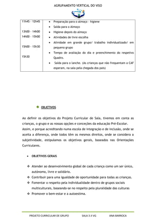 AGRUPAMENTO VERTICAL DO VISO




11h45 – 12h45          Preparação para o almoço – higiene
                       Saída para o Almoço
13h00 – 14h00          Higiene depois do almoço
14h00 – 15h00          Atividades de livre escolha
                       Atividade em grande grupo/ trabalho individualizado/ em
15h00 – 15h30          pequeno grupo
                       Tempo de avaliação do dia e preenchimento do respetivo
15h30                  Quadro.
                        Saída para o lanche. (As crianças que não frequentam a CAF
                       esperam, na sala pela chegada dos pais)




                OBJETIVOS


Ao definir os objetivos do Projeto Curricular de Sala, tivemos em conta as
crianças, o grupo e as nossas opções e conceções da educação Pré-Escolar.
Assim, e porque acreditando numa escola de integração e de inclusão, onde se
aceita a diferença, onde todos têm os mesmos direitos, onde se considera a
subjetividade, estipulamos os objetivos gerais, baseados nas Orientações
Curriculares.


        OBJETIVOS GERAIS


    Atender ao desenvolvimento global de cada criança como um ser único,
        autónomo, livre e solidário.
    Contribuir para uma igualdade de oportunidade para todas as crianças.
    Fomentar o respeito pela individualidade dentro de grupos sociais
        multiculturais, baseando-se no respeito pela pluralidade das culturas
    Promover o bem-estar e a autoestima.




     PROJETO CURRICULAR DE GRUPO             SALA 3 JI VG        ANA BARROCA
 