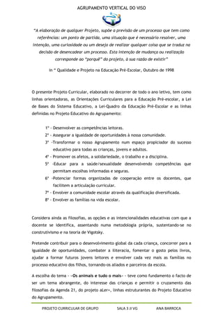AGRUPAMENTO VERTICAL DO VISO



“A elaboração de qualquer Projeto, supõe a previsão de um processo que tem como
  referências: um ponto de partida, uma situação que é necessário resolver, uma
intenção, uma curiosidade ou um desejo de realizar qualquer coisa que se traduz na
   decisão de desencadear um processo. Esta intenção de mudança ou realização
            corresponde ao “porquê” do projeto, à sua razão de existir”

         in “ Qualidade e Projeto na Educação Pré-Escolar, Outubro de 1998




O presente Projeto Curricular, elaborado no decorrer de todo o ano letivo, tem como
linhas orientadoras, as Orientações Curriculares para a Educação Pré-escolar, a Lei
de Bases do Sistema Educativo, a Lei-Quadro da Educação Pré-Escolar e as linhas
definidas no Projeto Educativo do Agrupamento:


       1º - Desenvolver as competências leitoras.
       2º - Assegurar a igualdade de oportunidades à nossa comunidade.
       3º -Transformar o nosso Agrupamento num espaço propiciador do sucesso
           educativo para todas as crianças, jovens e adultos.
       4º - Promover os afetos, a solidariedade, o trabalho e a disciplina.
       5º -Educar para a saúde/sexualidade desenvolvendo competências que
           permitam escolhas informadas e seguras.
       6º -Potenciar formas organizadas de cooperação entre os docentes, que
           facilitem a articulação curricular.
       7º - Envolver a comunidade escolar através da qualificação diversificada.
       8º - Envolver as famílias na vida escolar.



Considera ainda as filosofias, as opções e as intencionalidades educativas com que a
docente se identifica, assentando numa metodologia própria, sustentando-se no
construtivismo e na teoria de Vigotsky.

Pretende contribuir para o desenvolvimento global da cada criança, concorrer para a
igualdade de oportunidades, combater a iliteracia, fomentar o gosto pelos livros,
ajudar a formar futuros jovens leitores e envolver cada vez mais as famílias no
processo educativo dos filhos, tornando-os aliados e parceiros da escola.

A escolha do tema - «Os animais e tudo o mais» - teve como fundamento o facto de
ser um tema abrangente, do interesse das crianças e permitir o cruzamento das
filosofias da Agenda 21, do projeto aLer+, linhas estruturantes do Projeto Educativo
do Agrupamento.

     PROJETO CURRICULAR DE GRUPO                 SALA 3 JI VG       ANA BARROCA
 