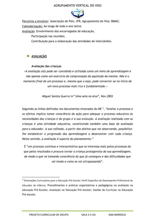 AGRUPAMENTO VERTICAL DO VISO



Parceiros a envolver: Associação de Pais; JFR; Agrupamento do Viso; BMAG;
Calendarização: Ao longo de todo o ano letivo
Avaliação: Envolvimento dos encarregados de educação,
           Participação nas reuniões;
           Contribuição para a elaboração das atividades de intercâmbio.




           AVALIAÇÃO


           Avaliação das crianças
    «A avaliação (só) pode ser concebida e utilizada como um meio de aprendizagem e
     não apenas como um exercício de comprovação da aquisição da mesma. Não é o
    momento final de um processo e, mesmo que o seja, pode converter-se no início de
                          um novo processo mais rico e fundamentado.»


                     Miguel Santos Guerra in” Uma seta no alvo”, Nov.2003



Seguindo as linhas definidas nos documentos emanados do ME 2, “Avaliar o processo e
os efeitos implica tomar consciência da ação para adequar o processo educativo às
necessidades das crianças e do grupo e à sua evolução. A avaliação realizada com as
crianças é uma atividade educativa, constituindo também uma base de avaliação
para o educador. A sua reflexão, a partir dos efeitos que vai observando, possibilita-
lhe estabelecer a progressão das aprendizagens a desenvolver com cada criança.
Neste sentido, a avaliação é suporte do planeamento.”

    É “um processo contínuo e interpretativo que se interessa mais pelos processos do
    que pelos resultados e procura tornar a criança protagonista da sua aprendizagem,
    de modo a que vá tomando consciência do que já conseguiu e das dificuldades que
                             vai tendo e como as vai ultrapassando”.




2
    Orientações Curriculares para a Educação Pré-Escolar; Perfil Específico de Desempenho Profissional do
Educador de Infância; Procedimentos e práticas organizativas e pedagógicas na avaliação na
educação Pré-Escolar; Avaliação na Educação Pré-escolar; Gestão do Currículo na Educação
Pré-escolar.




         PROJETO CURRICULAR DE GRUPO                     SALA 3 JI VG             ANA BARROCA
 