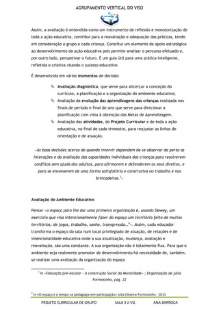 AGRUPAMENTO VERTICAL DO VISO



Assim, a avaliação é entendida como um instrumento de reflexão e monotorização de
toda a ação educativa, contribui para a reavaliação e adequação das práticas, tendo
em consideração o grupo e cada criança. Constitui um elemento de apoio estratégico
ao desenvolvimento da ação educativa pois permite analisar o percurso efetuado e,
por outro lado, perspetivar o futuro. É um guia útil para uma prática inteligente,
refletida e criativa visando o sucesso educativo.

É desenvolvida em vários momentos de decisão:

                 Avaliação diagnóstica, que serve para alicerçar a conceção do
                    currículo, a planificação e a organização do ambiente educativo;
                 Avaliação da evolução das aprendizagens das crianças realizada nos
                    finais de período e final de ano que serve para direcionar a
                    planificação com vista à obtenção das Metas de Aprendizagem.
                 Avaliação das atividades, do Projeto Curricular e de toda a ação
                    educativa, no final de cada trimestre, para reajustar as linhas de
                    orientação e de atuação.


    «As boas decisões acerca de quando intervir dependem de se observar de perto as
    interações e da avaliação das capacidades individuais das crianças para resolverem
    conflitos sem ajuda dos adultos, para afirmarem e defenderem os seus direitos, e
       para se envolverem de uma forma satisfatória e construtiva no trabalho e nas
                                            brincadeiras.3»




Avaliação do Ambiente Educativo

Pensar «o espaço para lhe dar uma primeira organização é, usando Dewey, um
exercício que visa intencionalmente fazer do espaço um território feito de muitos
territórios, de jogos, trabalho, sonho, transgressão…4». Assim, cada educador
transforma o espaço da sala num local privilegiado de atuação, de relações e de
intencionalidade educativa onde a sua atualização, mudança, avaliação e
reavaliação, são uma constante. A sua organização não é totalmente fixa. Para que o
ambiente seja realmente promotor de desenvolvimento há necessidade de, também,
se realizar uma avaliação da organização do espaço

      3
          In «Educação pré-escolar - A construção Social da Moralidade» ; Organização de júlia
                                          Formosinho, pag. 22


4
    In «O espaço e o tempo na pedagogia-em-participação» Júlia Oliveira-Formosinho - 2011

          PROJETO CURRICULAR DE GRUPO                   SALA 3 JI VG             ANA BARROCA
 
