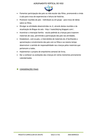 AGRUPAMENTO VERTICAL DO VISO




 Fomentar participação dos pais na vida escolar dos filhos, promovendo a vinda
 à sala para troca de experiencias e leitura de histórias.
 Promover reuniões de pais - individuais ou em grupo - para troca de ideias
 sobre os filhos.
 Divulgar as atividades desenvolvidas no JI, através destas reuniões e da
 atualização do Blogue da sala - http://asala3dojivg.blogspot.com/.
 Incentivar a interação família – escola pedindo às crianças para trazerem
 materiais de casa, permitindo a participação dos pais nas atividades.
 Estabelecer, com os pais, o intercâmbio de materiais do JI facilitando a
 aproximação e envolvimento dos pais com os filhos e ao mesmo tempo
 desenvolver o sentido de responsabilidade nas crianças pelos materiais que
 pertencem a todos.
 Implementar o projeto de empréstimo semanal de livros.
 Dar a conhecer as avaliações das crianças em vários momentos previamente
 calendarizados




 CONSIDERAÇÕES FINAIS




PROJETO CURRICULAR DE GRUPO             SALA 3 JI VG         ANA BARROCA
 