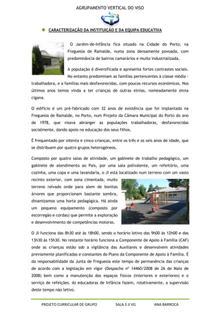 AGRUPAMENTO VERTICAL DO VISO



          CARACTERIZAÇÃO DA INSTITUIÇÃO E DA EQUIPA EDUCATIVA


                     O Jardim-de-Infância fica situado na Cidade do Porto, na
                   Freguesia de Ramalde, numa zona densamente povoada, com
                   predominância de bairros camarários e muito industrializada.

                   A população é diversificada e apresenta fortes contrastes sociais.
                   No entanto predominam as famílias pertencentes à classe média -
trabalhadora, e a famílias mais desfavorecidas, com poucos recursos económicos. Nos
últimos anos temos vinda a ter crianças de outras etnias, nomeadamente etnia
cigana.

O edifício é um pré-fabricado com 32 anos de existência que foi implantado na
Freguesia de Ramalde, no Porto, num Projeto da Câmara Municipal do Porto do ano
de 1978, que visava abranger as populações trabalhadoras, desfavorecidas
socialmente, dando apoio na educação dos seus filhos.

É frequentado por oitenta e cinco crianças, entre os três e os seis anos de idade, que
se distribuem por quatro grupos heterogéneos.

Composto por quatro salas de atividade, um gabinete de trabalho pedagógico, um
gabinete de atendimento ao Pais, por uma sala polivalente, um refeitório, uma
cozinha, uma copa e uma lavandaria, o JI está localizado num terreno com um vasto
recinto exterior, com zona cimentada, muito
terreno relvado onde para alem de bonitas
árvores que proporcionam bastante sombra,
dinamizamos uma horta pedagógica. Há ainda
um pequeno equipamento (composto por
escorregão e cordas) que permite a exploração
e desenvolvimento de competências motoras.

O JI funciona das 8h30 até às 18h00, sendo o horário letivo das 9h00 às 12h00 e das
13h30 às 15h30. No restante horário funciona a Componente de Apoio à Família (CAF)
onde as crianças estão sob a vigilância das Auxiliares e desenvolvem atividades
previamente planificadas e constantes do Plano da Componente de Apoio à Família. È
da responsabilidade da Junta de Freguesia este tempo de permanência das crianças
de acordo com a legislação em vigor (Despacho nº 14460/2008 de 26 de Maio de
2008) bem como a manutenção dos espaços físicos (interiores e exteriores) e o
serviço de refeições. As educadoras de Infância fazem, rotativamente, a supervisão
deste tempo não letivo.


     PROJETO CURRICULAR DE GRUPO             SALA 3 JI VG          ANA BARROCA
 