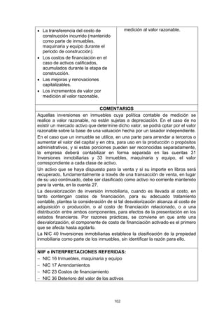 • La transferencia del costo de             medición al valor razonable.
  construcción incurrido (mantenido
  como parte de inmuebles,
  maquinaria y equipo durante el
  periodo de construcción).
• Los costos de financiación en el
  caso de activos calificados,
  acumulados durante la etapa de
  construcción.
• Las mejoras y renovaciones
  capitalizables.
• Los incrementos de valor por
  medición al valor razonable.

                                COMENTARIOS
Aquellas inversiones en inmuebles cuya política contable de medición se
realice a valor razonable, no están sujetas a depreciación. En el caso de no
existir un mercado activo que determine dicho valor, se podrá optar por el valor
razonable sobre la base de una valuación hecha por un tasador independiente.
En el caso que un inmueble se utilice, en una parte para arrendar a terceros o
aumentar el valor del capital y en otra, para uso en la producción o propósitos
administrativos, y si estas porciones pueden ser reconocidas separadamente,
la empresa deberá contabilizar en forma separada en las cuentas 31
Inversiones inmobiliarias y 33 Inmuebles, maquinaria y equipo, el valor
correspondiente a cada clase de activo.
Un activo que se haya dispuesto para la venta y si su importe en libros será
recuperado, fundamentalmente a través de una transacción de venta, en lugar
de su uso continuado, debe ser clasificado como activo no corriente mantenido
para la venta, en la cuenta 27.
La desvalorización de inversión inmobiliaria, cuando es llevada al costo, en
tanto contengan costos de financiación, para su adecuado tratamiento
contable, plantea la consideración de si tal desvalorización alcanza al costo de
adquisición o producción, o al costo de financiación relacionado, o a una
distribución entre ambos componentes, para efectos de la presentación en los
estados financieros. Por razones prácticas, se conviene en que ante una
desvalorización, el componente de costo de financiación activado es el primero
que se afecta hasta agotarlo.
La NIC 40 Inversiones inmobiliarias establece la clasificación de la propiedad
inmobiliaria como parte de los inmuebles, sin identificar la razón para ello.

NIIF e INTERPRETACIONES REFERIDAS:
− NIC 16 Inmuebles, maquinaria y equipo
− NIC 17 Arrendamientos
− NIC 23 Costos de financiamiento
− NIC 36 Deterioro del valor de los activos




                                      102
 