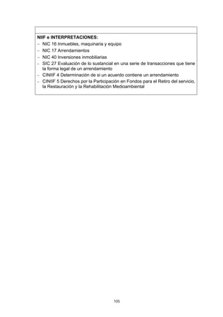 NIIF e INTERPRETACIONES:
− NIC 16 Inmuebles, maquinaria y equipo
− NIC 17 Arrendamientos
− NIC 40 Inversiones inmobiliarias
− SIC 27 Evaluación de lo sustancial en una serie de transacciones que tiene
   la forma legal de un arrendamiento
− CINIIF 4 Determinación de si un acuerdo contiene un arrendamiento
− CINIIF 5 Derechos por la Participación en Fondos para el Retiro del servicio,
   la Restauración y la Rehabilitación Medioambiental




                                      105
 