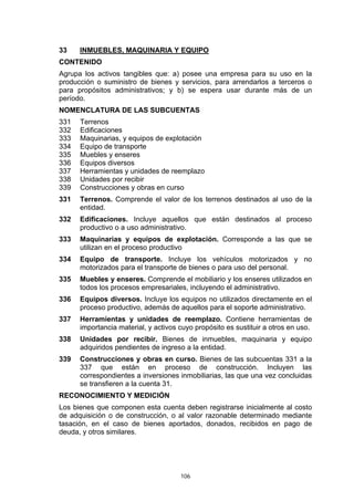 33    INMUEBLES, MAQUINARIA Y EQUIPO
CONTENIDO
Agrupa los activos tangibles que: a) posee una empresa para su uso en la
producción o suministro de bienes y servicios, para arrendarlos a terceros o
para propósitos administrativos; y b) se espera usar durante más de un
período.
NOMENCLATURA DE LAS SUBCUENTAS
331   Terrenos
332   Edificaciones
333   Maquinarias, y equipos de explotación
334   Equipo de transporte
335   Muebles y enseres
336   Equipos diversos
337   Herramientas y unidades de reemplazo
338   Unidades por recibir
339   Construcciones y obras en curso
331   Terrenos. Comprende el valor de los terrenos destinados al uso de la
      entidad.
332   Edificaciones. Incluye aquellos que están destinados al proceso
      productivo o a uso administrativo.
333   Maquinarias y equipos de explotación. Corresponde a las que se
      utilizan en el proceso productivo
334   Equipo de transporte. Incluye los vehículos motorizados y no
      motorizados para el transporte de bienes o para uso del personal.
335   Muebles y enseres. Comprende el mobiliario y los enseres utilizados en
      todos los procesos empresariales, incluyendo el administrativo.
336   Equipos diversos. Incluye los equipos no utilizados directamente en el
      proceso productivo, además de aquellos para el soporte administrativo.
337   Herramientas y unidades de reemplazo. Contiene herramientas de
      importancia material, y activos cuyo propósito es sustituir a otros en uso.
338   Unidades por recibir. Bienes de inmuebles, maquinaria y equipo
      adquiridos pendientes de ingreso a la entidad.
339   Construcciones y obras en curso. Bienes de las subcuentas 331 a la
      337 que están en proceso de construcción. Incluyen las
      correspondientes a inversiones inmobiliarias, las que una vez concluidas
      se transfieren a la cuenta 31.
RECONOCIMIENTO Y MEDICIÓN
Los bienes que componen esta cuenta deben registrarse inicialmente al costo
de adquisición o de construcción, o al valor razonable determinado mediante
tasación, en el caso de bienes aportados, donados, recibidos en pago de
deuda, y otros similares.




                                      106
 