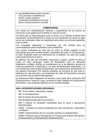 • Las reclasificaciones entre cuentas
  en lo que hace a unidades por
  recibir, y entre cuentas o
  inversiones inmobiliarias en lo que
  hace a construcciones en proceso

                                 COMENTARIOS
Los costos de mantenimientos menores y reparaciones de los activos se
reconocen como gasto en el momento en que se incurren.
Un activo que se haya dispuesto para la venta y si su importe en libros será
recuperado, fundamentalmente a través de una transacción de venta en lugar
de su uso continuado, debe ser clasificado como activo no corriente mantenido
para la venta.
Los inmuebles adquiridos o construidos por una entidad para su
comercialización serán clasificados como existencias.
Los montos revaluados de cada tipo de activo se deben registrar en las
subcuentas que para el efecto existen, separados del costo. En consecuencia,
el valor revaluado podrá ser disminuido por el deterioro de valor que pueda
sufrir posteriormente el activo.
El deterioro de valor de inmuebles, maquinaria y equipo, cuando se lleva al
costo, en tanto contengan costos de financiación, para su adecuado
tratamiento contable, plantea la consideración de si tal deterioro alcanza al
costo de adquisición o producción, o al costo de financiación relacionado, o a
una distribución entre ambos componentes, para efectos de la presentación en
los estados financieros. Por razones prácticas, se conviene en que ante un
deterioro de valor del activo, el componente de costo de financiación activado
es el primero que se afecta hasta agotarlo.
La divisionaria 3391 Adaptación de terrenos, como parte de la subcuenta 339
Construcciones y obras en curso, acumula el costo invertido en la adecuación
de terrenos, cuyo propósito (destino) aun no ha sido decidido.

NIIF e INTERPRETACIONES REFERIDAS:
− NIC 16 Inmuebles, maquinaria y equipo
− NIC 17 Arrendamientos
− NIC 23 Costos de financiamiento
− NIC 36 Deterioro del valor de los activos
− NIIF 5 Activos no corrientes mantenidos para la venta y operaciones
   discontinuadas
− CINIIF 1 Cambios en pasivos existentes por retiro del servicio, restauración
   y similares
− CINIIF 4 Determinación de si un acuerdo contiene un arrendamiento
− CINIIF 5 Derechos por la Participación en Fondos para el Retiro del servicio,
   la Restauración y la Rehabilitación Medioambiental




                                        108
 