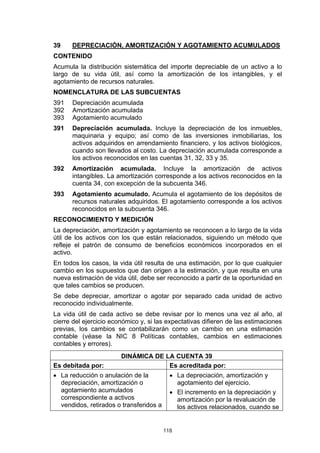 39    DEPRECIACIÓN, AMORTIZACIÓN Y AGOTAMIENTO ACUMULADOS
CONTENIDO
Acumula la distribución sistemática del importe depreciable de un activo a lo
largo de su vida útil, así como la amortización de los intangibles, y el
agotamiento de recursos naturales.
NOMENCLATURA DE LAS SUBCUENTAS
391   Depreciación acumulada
392   Amortización acumulada
393   Agotamiento acumulado
391   Depreciación acumulada. Incluye la depreciación de los inmuebles,
      maquinaria y equipo; así como de las inversiones inmobiliarias, los
      activos adquiridos en arrendamiento financiero, y los activos biológicos,
      cuando son llevados al costo. La depreciación acumulada corresponde a
      los activos reconocidos en las cuentas 31, 32, 33 y 35.
392   Amortización acumulada. Incluye la amortización de activos
      intangibles. La amortización corresponde a los activos reconocidos en la
      cuenta 34, con excepción de la subcuenta 346.
393   Agotamiento acumulado. Acumula el agotamiento de los depósitos de
      recursos naturales adquiridos. El agotamiento corresponde a los activos
      reconocidos en la subcuenta 346.
RECONOCIMIENTO Y MEDICIÓN
La depreciación, amortización y agotamiento se reconocen a lo largo de la vida
útil de los activos con los que están relacionados, siguiendo un método que
refleje el patrón de consumo de beneficios económicos incorporados en el
activo.
En todos los casos, la vida útil resulta de una estimación, por lo que cualquier
cambio en los supuestos que dan origen a la estimación, y que resulta en una
nueva estimación de vida útil, debe ser reconocido a partir de la oportunidad en
que tales cambios se producen.
Se debe depreciar, amortizar o agotar por separado cada unidad de activo
reconocido individualmente.
La vida útil de cada activo se debe revisar por lo menos una vez al año, al
cierre del ejercicio económico y, si las expectativas difieren de las estimaciones
previas, los cambios se contabilizarán como un cambio en una estimación
contable (véase la NIC 8 Políticas contables, cambios en estimaciones
contables y errores).
                        DINÁMICA DE LA CUENTA 39
Es debitada por:                     Es acreditada por:
• La reducción o anulación de la           • La depreciación, amortización y
  depreciación, amortización o               agotamiento del ejercicio.
  agotamiento acumulados                   • El incremento en la depreciación y
  correspondiente a activos                  amortización por la revaluación de
  vendidos, retirados o transferidos a       los activos relacionados, cuando se


                                         118
 
