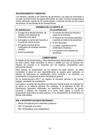 RECONOCIMIENTO Y MEDICIÓN
Los tributos y aportes a los sistemas de pensiones y de salud se reconocen a
su valor nominal menos los pagos efectuados. Su valor nominal corresponde al
monto calculado cuando es de cuenta propia, o retenido cuando es por cuenta
de terceros, en las fechas de las transacciones.
                        DINÁMICA DE LA CUENTA 40
Es debitada por:                     Es acreditada por:
• El pago de la deuda tributaria, de       • El importe de todos los tributos a
  aportes a los sistemas de                  cargo de la empresa.
  pensiones y de salud.                    • El importe de los tributos retenidos,
• Los pagos a cuenta del impuesto a          y aportes al sistema de pensiones.
  la renta de cuenta propia.               • El IGV facturado.
• El importe nominal de los                • La venta o aplicación de los
  certificados de reintegro tributario       certificados tributarios.
  recibido.
                                           • Los aportes a los sistemas de
• El IGV acreditable.                        pensiones.

                                 COMENTARIOS
El detalle de las divisionarias y otras clasificaciones adicionales que se utilicen
en esta cuenta, debe considerar la forma y detalle con que se liquidan los
tributos de acuerdo a lo requerido por los órganos competentes para
administrar tributos.
Para efectos de presentación de los tributos de saldo deudor, se debe
considerar el plazo en que razonablemente se espera sean aplicados, a
efectos de determinar su clasificación como corriente o no corriente; su
presentación corresponde al activo del balance general.
En la subdivisionaria 40111 se registra el impuesto general a las ventas
pagado, pendiente de acreditación.
Los pagos a cuentas del impuesto a la renta por cuenta propia se muestran en
el activo en el balance general. Sin embargo, si al aplicarse la NIC 34
Información financiera intermedia, se determina la existencia de gasto
corriente o diferido por impuesto a la renta, tales pagos a cuenta se
presentarán deducidos de esos pasivos, en la presentación de información a
fechas intermedias.

NIIF e INTERPRETACIONES REFERIDAS:
− Marco Conceptual (en lo referente a pasivos)
− NIC 12 Impuesto a la renta
− NIC 19 Beneficios a los trabajadores




                                         122
 
