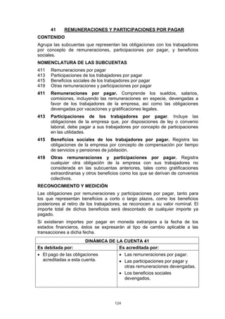 41     REMUNERACIONES Y PARTICIPACIONES POR PAGAR
CONTENIDO
Agrupa las subcuentas que representan las obligaciones con los trabajadores
por concepto de remuneraciones, participaciones por pagar, y beneficios
sociales.
NOMENCLATURA DE LAS SUBCUENTAS
411   Remuneraciones por pagar
413   Participaciones de los trabajadores por pagar
415   Beneficios sociales de los trabajadores por pagar
419   Otras remuneraciones y participaciones por pagar
411   Remuneraciones por pagar. Comprende los sueldos, salarios,
      comisiones, incluyendo las remuneraciones en especie, devengadas a
      favor de los trabajadores de la empresa, así como las obligaciones
      devengadas por vacaciones y gratificaciones legales.
413   Participaciones de los trabajadores por pagar. Incluye las
      obligaciones de la empresa que, por disposiciones de ley o convenio
      laboral, debe pagar a sus trabajadores por concepto de participaciones
      en las utilidades.
415   Beneficios sociales de los trabajadores por pagar. Registra las
      obligaciones de la empresa por concepto de compensación por tiempo
      de servicios y pensiones de jubilación.
419   Otras remuneraciones y participaciones por pagar. Registra
      cualquier otra obligación de la empresa con sus trabajadores no
      considerada en las subcuentas anteriores, tales como gratificaciones
      extraordinarias y otros beneficios como los que se derivan de convenios
      colectivos.
RECONOCIMIENTO Y MEDICIÓN
Las obligaciones por remuneraciones y participaciones por pagar, tanto para
los que representan beneficios a corto o largo plazos, como los beneficios
posteriores al retiro de los trabajadores, se reconocen a su valor nominal. El
importe total de dichos beneficios será descontado de cualquier importe ya
pagado.
Si existieran importes por pagar en moneda extranjera a la fecha de los
estados financieros, éstos se expresarán al tipo de cambio aplicable a las
transacciones a dicha fecha.
                       DINÁMICA DE LA CUENTA 41
Es debitada por:                    Es acreditada por:
• El pago de las obligaciones          • Las remuneraciones por pagar.
  acreditadas a esta cuenta.           • Las participaciones por pagar y
                                         otras remuneraciones devengadas.
                                       • Los beneficios sociales
                                         devengados.




                                     124
 