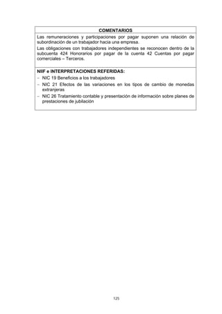 COMENTARIOS
Las remuneraciones y participaciones por pagar suponen una relación de
subordinación de un trabajador hacia una empresa.
Las obligaciones con trabajadores independientes se reconocen dentro de la
subcuenta 424 Honorarios por pagar de la cuenta 42 Cuentas por pagar
comerciales – Terceros.

NIIF e INTERPRETACIONES REFERIDAS:
− NIC 19 Beneficios a los trabajadores
− NIC 21 Efectos de las variaciones en los tipos de cambio de monedas
   extranjeras
− NIC 26 Tratamiento contable y presentación de información sobre planes de
   prestaciones de jubilación




                                    125
 