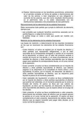 e) Gastos: disminuciones en los beneficios económicos, producidos
    en el período contable, en forma de salidas o disminuciones del
    valor de los activos, o bien originados en una obligación o
    aumento de los pasivos, que dan como resultado disminuciones
    en el patrimonio neto, y no están relacionados con las
    distribuciones realizadas a los propietarios de ese patrimonio.
Reconocimiento de los elementos de los estados financieros
Debe reconocerse toda partida que cumpla la definición de elemento
siempre que:
 - sea probable que cualquier beneficio económico asociado con la
   partida llegue a, o salga de la empresa; y
 - la partida tenga un costo o valor que pueda ser medido con
   fiabilidad.
Medición de los elementos de los estados financieros
Las bases de medición, o determinación de los importes monetarios
en los que se reconocen los elementos de los estados financieros
son:
 - Costo histórico: el activo se registra por el importe de efectivo y
   otras partidas que representan obligaciones, o por el valor
   razonable de la contrapartida entregada a cambio en el momento
   de la adquisición; el pasivo, por el valor del producto recibido a
   cambio de incurrir en una deuda, o, en otras circunstancias, por la
   cantidad de efectivo y otras partidas equivalentes que se espera
   pagar para satisfacer la correspondiente deuda, en el curso normal
   de la operación.
 - Costo corriente: el activo se lleva contablemente por el importe de
   efectivo y otras partidas equivalentes al efectivo, que debería
   pagarse si se adquiriese en la actualidad el mismo activo u otro
   equivalente; el pasivo, por el importe, sin descontar, de efectivo u
   otras partidas equivalentes al efectivo, que se requeriría para
   liquidar el pasivo en el momento presente.
 - Valor realizable (de liquidación): el activo se lleva contablemente
   por el importe de efectivo y otras partidas equivalentes al efectivo
   que podrían ser obtenidas, en el momento presente por la venta no
   forzada del mismo. El pasivo se lleva por sus valores de
   liquidación, es decir, por los importes, sin descontar, de efectivo u
   otros equivalentes del efectivo, que se espera utilizar en el pago de
   las deudas.
 - Valor presente: el activo se lleva contablemente a valor presente,
   descontando las entradas netas de efectivo que se espera genere
   la partida en el curso normal de la operación. El pasivo se lleva
   contablemente al valor presente, descontando las salidas netas de
   efectivo que se espera necesitar para pagar tales deudas, en el
   curso normal de operaciones.




                              9
 