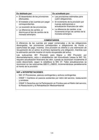 Es debitada por:                          Es acreditada por:
• El desembolso de las provisiones        • Las provisiones estimadas para
  efectuadas.                               cubrir obligaciones.
• El traslado a las cuentas por pagar     • El incremento de la provisión por
  correspondientes.                         nuevas estimaciones o
• La reversión de las provisiones.          actualización financiera de valor.
• La diferencia de cambio, si             • La diferencia de cambio, si se
  disminuye el tipo de cambio de la         incrementa el tipo de cambio de la
  moneda extranjera.                        moneda extranjera.


                                COMENTARIOS
A diferencia de las cuentas por pagar comerciales y de las obligaciones
devengadas, las provisiones corresponden a obligaciones de monto u
oportunidad de pago, inciertos. Una provisión es distinta a una estimación de
recuperación de un activo; la primera representa una obligación, mientras que
la estimación permite mostrar el monto recuperable del activo.
Las subcuentas 481 Provisión para litigios y 482 Provisión por
desmantelamiento, retiro o rehabilitación del inmovilizado (véase la NIC 16),
requiere actualización financiera de valor, cuando se reconocen inicialmente al
costo descontado, según lo establece la NIC 37. Tales actualizaciones se
reconocen en las subcuentas 68612 y 68622, incrementándose paralelamente
el monto de la provisión.

NIIF e INTERPRETACIONES:
− NIC 37 Provisiones, pasivos contingentes y activos contingentes
− CINIIF 1 Cambios en pasivos existentes por retiro del servicio, restauración
   y similares
− CINIIF 5 Derechos por la Participación en Fondos para el Retiro del servicio,
   la Restauración y la Rehabilitación Medioambiental




                                        139
 