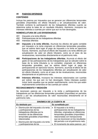 49    PASIVOS DIFERIDOS
CONTENIDO
Incluye los pasivos por impuestos que se generan por diferencias temporales
gravables (imponibles) sin efecto tributario y en actualizaciones de valor.
También contiene la participación de los trabajadores diferidas cuando se
determina sobre la base de un resultado tributario. Asimismo, incorpora los
intereses referidos a cuentas por cobrar que aun no han devengado.
NOMENCLATURA DE LAS DIVISIONARIAS
491   Impuesto a la renta diferido
492   Participaciones de los trabajadores diferidas
493   Intereses diferidos
491   Impuesto a la renta diferido. Acumula los efectos del gasto contable
      por impuesto a la renta originado en diferencias temporales gravables,
      que se estima dará lugar al pago de impuesto a la renta en ejercicios
      futuros. Asimismo, acumula el efecto del impuesto a la renta diferido por
      actualización de valor sin efecto tributario, como es el caso de las
      revaluaciones, reconocidas directamente en el patrimonio neto.
492   Participaciones de los trabajadores diferidas. Acumula el efecto del
      gasto en las participaciones de los trabajadores que se calculan sobre la
      base de la renta tributaria (y no contable), originado en diferencias
      temporales gravables, que se estima darán lugar al pago de
      participaciones en ejercicios futuros. Asimismo, acumula el efecto de las
      participaciones de los trabajadores diferidas por actualización de valor
      sin efecto tributario, como es el caso de las revaluaciones, reconocidas
      directamente en el patrimonio neto.
493   Intereses diferidos. Incorpora los intereses relacionados con cuentas
      por cobrar, los que aún no han devengado. Estos intereses pueden
      incluir tanto aquellos que se pactan explícitamente, como los que están
      implícitamente contenidos en las cuentas por cobrar.
RECONOCIMIENTO Y MEDICIÓN
Se reconocen pasivos por impuesto a la renta y participaciones de los
trabajadores por las diferencias temporales gravables (imponibles) en períodos
futuros y por las actualizaciones de valor reconocidas directamente en el
patrimonio neto.
                       DINÁMICA DE LA CUENTA 49
Es debitada por:                    Es acreditada por:
• Disminución del impuesto a la renta     • El impuesto a la renta y
  y participaciones de los                  participaciones de los trabajadores
  trabajadores diferidas por la             diferidas, originadas en diferencias
  reversión de las diferencias              temporales gravables (imponibles)
  temporales gravables (imponibles)         relacionadas con transacciones
  relacionadas.                             que se reconocen en los resultados
• Disminución del impuesto a la renta       del período o en el patrimonio neto.
  y participaciones de los                • El incremento de estos pasivos por


                                        140
 