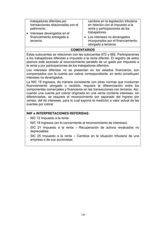 trabajadores diferidas por               cambios en la legislación tributaria
  transacciones relacionadas con el        en relación con el impuesto a la
  patrimonio.                              renta y participaciones de los
• Intereses devengados en el               trabajadores.
  financiamiento entregado a             • Los intereses no devengados
  terceros.                                incorporados por el financiamiento
                                           otorgado a terceros.
                                COMENTARIOS
Estas subcuentas se relacionan con las subcuentas 872 y 882, Participaciones
a los trabajadores diferidas e impuesto a la renta diferido. El registro de estos
pasivos está asociado al reconocimiento paralelo de un gasto por impuesto a
la renta y por participaciones de los trabajadores diferidos.
Los intereses diferidos no se presentan en los estados financieros; son
compensados con la cuenta por cobrar correspondiente, en tanto constituyen
intereses no devengados.
La NIC 18 Ingresos, de manera consistente con otras normas que involucran
financiamiento otorgado o recibido, requiere la diferenciación entre los
componentes comerciales y financieros en las transacciones con terceros. Así,
cuando una cuenta por cobrar originada en una venta contiene intereses, sin
diferenciarlos, se requiere el reconocimiento por separado del ingreso por
ventas, del de intereses, para lo cual expone la medición a valor actual de las
cuentas por cobrar

NIIF e INTERPRETACIONES REFERIDAS:
− NIC 12 Impuesto a la renta
− NIC 18 Ingresos (en lo concerniente al reconocimiento de intereses)
− SIC 21 Impuesto a la renta – Recuperación de activos revaluados no
   depreciables
− SIC 25 Impuesto a la renta – Cambios en la situación tributaria de una
   empresa o de sus accionistas




                                       141
 
