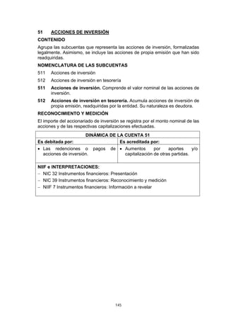 51    ACCIONES DE INVERSIÓN
CONTENIDO
Agrupa las subcuentas que representa las acciones de inversión, formalizadas
legalmente. Asimismo, se incluye las acciones de propia emisión que han sido
readquiridas.
NOMENCLATURA DE LAS SUBCUENTAS
511   Acciones de inversión
512   Acciones de inversión en tesorería
511   Acciones de inversión. Comprende el valor nominal de las acciones de
      inversión.
512   Acciones de inversión en tesorería. Acumula acciones de inversión de
      propia emisión, readquiridas por la entidad. Su naturaleza es deudora.
RECONOCIMIENTO Y MEDICIÓN
El importe del accionariado de inversión se registra por el monto nominal de las
acciones y de las respectivas capitalizaciones efectuadas.
                       DINÁMICA DE LA CUENTA 51
Es debitada por:                    Es acreditada por:
• Las redenciones o        pagos    de • Aumentos       por    aportes     y/o
  acciones de inversión.                 capitalización de otras partidas.

NIIF e INTERPRETACIONES:
− NIC 32 Instrumentos financieros: Presentación
− NIC 39 Instrumentos financieros: Reconocimiento y medición
− NIIF 7 Instrumentos financieros: Información a revelar




                                      145
 