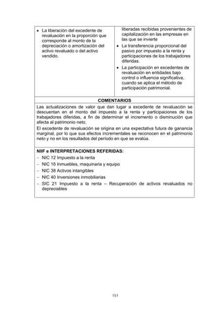 • La liberación del excedente de         liberadas recibidas provenientes de
  revaluación en la proporción que       capitalización en las empresas en
  corresponde al monto de la             las que se invierte
  depreciación o amortización del      • La transferencia proporcional del
  activo revaluado o del activo          pasivo por impuesto a la renta y
  vendido.                               participaciones de los trabajadores
                                         diferidas.
                                       • La participación en excedentes de
                                         revaluación en entidades bajo
                                         control o influencia significativa,
                                         cuando se aplica el método de
                                         participación patrimonial.

                                COMENTARIOS
Las actualizaciones de valor que dan lugar a excedente de revaluación se
descuentan en el monto del impuesto a la renta y participaciones de los
trabajadores diferidas, a fin de determinar el incremento o disminución que
afecta al patrimonio neto.
El excedente de revaluación se origina en una expectativa futura de ganancia
marginal, por lo que sus efectos incrementales se reconocen en el patrimonio
neto y no en los resultados del período en que se evalúa.

NIIF e INTERPRETACIONES REFERIDAS:
− NIC 12 Impuesto a la renta
− NIC 16 Inmuebles, maquinaria y equipo
− NIC 38 Activos intangibles
− NIC 40 Inversiones inmobiliarias
− SIC 21 Impuesto a la renta – Recuperación de activos revaluados no
   depreciables




                                     151
 