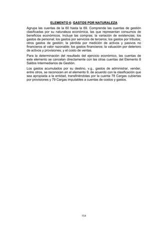 ELEMENTO 6: GASTOS POR NATURALEZA
Agrupa las cuentas de la 60 hasta la 69. Comprende las cuentas de gestión
clasificadas por su naturaleza económica, las que representan consumos de
beneficios económicos. Incluye las compras; la variación de existencias; los
gastos de personal; los gastos por servicios de terceros; los gastos por tributos;
otros gastos de gestión; la pérdida por medición de activos y pasivos no
financieros al valor razonable; los gastos financieros; la valuación por deterioro
de activos y provisiones; y el costo de ventas.
Para la determinación del resultado del ejercicio económico, las cuentas de
este elemento se cancelan directamente con las otras cuentas del Elemento 8
Saldos Intermediarios de Gestión.
Los gastos acumulados por su destino, v.g., gastos de administrar, vender,
entre otros, se reconocen en el elemento 9, de acuerdo con la clasificación que
sea apropiada a la entidad, transfiriéndolas por la cuenta 78 Cargas cubiertas
por provisiones y 79 Cargas imputables a cuentas de costos y gastos.




                                       154
 