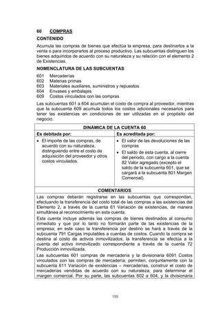 60    COMPRAS
CONTENIDO
Acumula las compras de bienes que efectúa la empresa, para destinarlos a la
venta o para incorporarlos al proceso productivo. Las subcuentas distinguen los
bienes adquiridos de acuerdo con su naturaleza y su relación con el elemento 2
de Existencias.
NOMENCLATURA DE LAS SUBCUENTAS
601   Mercaderías
602   Materias primas
603   Materiales auxiliares, suministros y repuestos
604   Envases y embalajes
609   Costos vinculados con las compras
Las subcuentas 601 a 604 acumulan el costo de compra al proveedor, mientras
que la subcuenta 609 acumula todos los costos adicionales necesarios para
tener las existencias en condiciones de ser utilizadas en el propósito del
negocio.
                       DINÁMICA DE LA CUENTA 60
Es debitada por:                    Es acreditada por:
• El importe de las compras, de          • El valor de las devoluciones de las
  acuerdo con su naturaleza,               compras
  distinguiendo entre el costo de        • El saldo de esta cuenta, al cierre
  adquisición del proveedor y otros        del período, con cargo a la cuenta
  costos vinculados.                       82 Valor agregado (excepto el
                                           saldo de la subcuenta 601, que se
                                           cargará a la subcuenta 801 Margen
                                           Comercial).

                               COMENTARIOS
Las compras deberán registrarse en las subcuentas que correspondan,
efectuando la transferencia del costo total de las compras a las existencias del
Elemento 2, a través de la cuenta 61 Variación de existencias, de manera
simultánea al reconocimiento en esta cuenta.
Esta cuenta incluye además las compras de bienes destinados al consumo
inmediato y que por lo tanto no formarán parte de las existencias de la
empresa; en este caso la transferencia por destino se hará a través de la
subcuenta 791 Cargas imputables a cuentas de costos. Cuando la compra se
destina al costo de activos inmovilizados, la transferencia se efectúa a la
cuenta del activo inmovilizado correspondiente a través de la cuenta 72
Producción inmovilizada.
Las subcuentas 601 compras de mercadería y la divisionaria 6091 Costos
vinculados con las compras de mercadería, permiten, conjuntamente con la
subcuenta 611 Variación de existencias – mercaderías, construir el costo de
mercaderías vendidas de acuerdo con su naturaleza, para determinar el
margen comercial. Por su parte, las subcuentas 602 a 604, y la divisionaria



                                      155
 