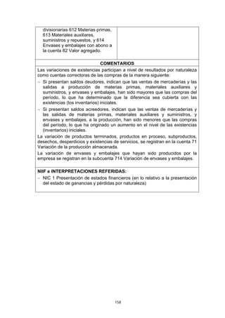 divisionarias 612 Materias primas,
  613 Materiales auxiliares,
  suministros y repuestos, y 614
  Envases y embalajes con abono a
  la cuenta 82 Valor agregado.

                                COMENTARIOS
Las variaciones de existencias participan a nivel de resultados por naturaleza
como cuentas correctoras de las compras de la manera siguiente:
− Si presentan saldos deudores, indican que las ventas de mercaderías y las
  salidas a producción de materias primas, materiales auxiliares y
  suministros, y envases y embalajes, han sido mayores que las compras del
  período, lo que ha determinado que la diferencia sea cubierta con las
  existencias (los inventarios) iniciales.
− Si presentan saldos acreedores, indican que las ventas de mercaderías y
  las salidas de materias primas, materiales auxiliares y suministros, y
  envases y embalajes, a la producción, han sido menores que las compras
  del período, lo que ha originado un aumento en el nivel de las existencias
  (inventarios) iniciales.
La variación de productos terminados, productos en proceso, subproductos,
desechos, desperdicios y existencias de servicios, se registran en la cuenta 71
Variación de la producción almacenada.
La variación de envases y embalajes que hayan sido producidos por la
empresa se registran en la subcuenta 714 Variación de envases y embalajes.

NIIF e INTERPRETACIONES REFERIDAS:
− NIC 1 Presentación de estados financieros (en lo relativo a la presentación
   del estado de ganancias y pérdidas por naturaleza)




                                       158
 
