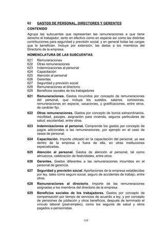 62    GASTOS DE PERSONAL, DIRECTORES Y GERENTES
CONTENIDO
Agrupa las subcuentas que representan las remuneraciones a que tiene
derecho el trabajador, tanto en efectivo como en especie así como las distintas
contribuciones para seguridad y previsión social, y en general todas las cargas
que lo benefician. Incluye por extensión, las dietas a los miembros del
Directorio de la empresa.
NOMENCLATURA DE LAS SUBCUENTAS
621   Remuneraciones
622   Otras remuneraciones
623   Indemnizaciones al personal
624   Capacitación
625   Atención al personal
626   Gerentes
627   Seguridad y previsión social
628   Remuneraciones al directorio
629   Beneficios sociales de los trabajadores
621   Remuneraciones. Gastos incurridos por concepto de remuneraciones
      del personal, que incluye los sueldos, salarios, comisiones,
      remuneraciones en especie, vacaciones, y gratificaciones, entre otros,
      de carácter fijo.
622   Otras remuneraciones. Gastos por concepto de bonos extraordinarios,
      movilidad, pasajes, asignación para vivienda, seguros particulares de
      salud, escolaridad, entre otros.
623   Indemnizaciones al personal. Comprende los gastos por concepto de
      pagos adicionales a las remuneraciones, por ejemplo en el caso de
      ceses de personal.
624   Capacitación. Importe utilizado en la capacitación del personal, ya sea
      dentro de la empresa o fuera de ella, en otras instituciones
      especializadas.
625   Atención al personal. Gastos de atención al personal, tal como
      almuerzos, celebración de festividades, entre otros.
626   Gerentes. Gastos diferentes a las remuneraciones incurridos en el
      personal de gerencia.
627   Seguridad y previsión social. Aportaciones de la empresa establecidas
      por ley, tales como seguro social, seguro de accidentes de trabajo, entre
      otros.
628   Remuneraciones al directorio. Importe de las remuneraciones
      asignadas a los miembros del directorio de la empresa.
629   Beneficios sociales de los trabajadores. Gastos por concepto de
      compensación por tiempo de servicios de acuerdo a ley, y por concepto
      de pensiones de jubilación y otros beneficios, después de terminado el
      vínculo laboral (post-empleo), como los seguros de salud y otros
      pagados a pensionistas.


                                     159
 