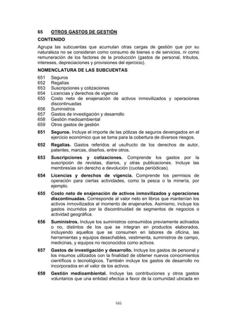 65    OTROS GASTOS DE GESTIÓN
CONTENIDO
Agrupa las subcuentas que acumulan otras cargas de gestión que por su
naturaleza no se consideran como consumo de bienes o de servicios, ni como
remuneración de los factores de la producción (gastos de personal, tributos,
intereses, depreciaciones y provisiones del ejercicio).
NOMENCLATURA DE LAS SUBCUENTAS
651   Seguros
652   Regalías
653   Suscripciones y cotizaciones
654   Licencias y derechos de vigencia
655   Costo neto de enajenación de activos inmovilizados y operaciones
      discontinuadas
656   Suministros
657   Gastos de investigación y desarrollo
658   Gestión medioambiental
659   Otros gastos de gestión
651   Seguros. Incluye el importe de las pólizas de seguros devengados en el
      ejercicio económico que se toma para la cobertura de diversos riesgos.
652   Regalías. Gastos referidos al usufructo de los derechos de autor,
      patentes, marcas, diseños, entre otros.
653   Suscripciones y cotizaciones. Comprende los gastos por la
      suscripción de revistas, diarios, y otras publicaciones. Incluye las
      membresías sin derecho a devolución (cuotas periódicas).
654   Licencias y derechos de vigencia. Comprende los permisos de
      operación para ciertas actividades, como la pesca o la minería, por
      ejemplo.
655   Costo neto de enajenación de activos inmovilizados y operaciones
      discontinuadas. Corresponde al valor neto en libros que mantenían los
      activos inmovilizados al momento de enajenarlos. Asimismo, incluye los
      gastos incurridos por la discontinuidad de segmentos de negocios o
      actividad geográfica.
656   Suministros. Incluye los suministros consumidos previamente activados
      o no, distintos de los que se integran en productos elaborados,
      incluyendo aquellos que se consumen en labores de oficina, las
      herramientas y equipos desechables, vestimenta, suministros de campo,
      medicinas, y equipos no reconocidos como activos.
657   Gastos de investigación y desarrollo. Incluye los gastos de personal y
      los insumos utilizados con la finalidad de obtener nuevos conocimientos
      científicos o tecnológicos. También incluye los gastos de desarrollo no
      incorporados en el valor de los activos.
658   Gestión medioambiental. Incluye las contribuciones y otros gastos
      voluntarios que una entidad efectúa a favor de la comunidad ubicada en




                                    165
 